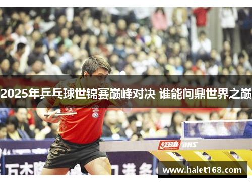 2025年乒乓球世锦赛巅峰对决 谁能问鼎世界之巅