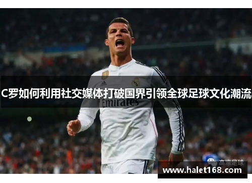 C罗如何利用社交媒体打破国界引领全球足球文化潮流 C罗如何利用社交媒体打破国界引领全球足球文化潮流
