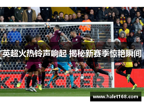 英超火热铃声响起 揭秘新赛季惊艳瞬间